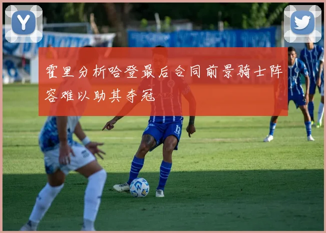 霍里分析哈登最后合同前景骑士阵容难以助其夺冠